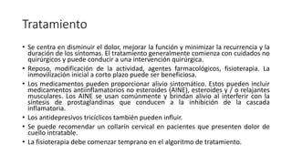 Tratamiento
• Se centra en disminuir el dolor, mejorar la función y minimizar la recurrencia y la
duración de los síntomas. El tratamiento generalmente comienza con cuidados no
quirúrgicos y puede conducir a una intervención quirúrgica.
• Reposo, modificación de la actividad, agentes farmacológicos, fisioterapia. La
inmovilización inicial a corto plazo puede ser beneficiosa.
• Los medicamentos pueden proporcionar alivio sintomático. Estos pueden incluir
medicamentos antiinflamatorios no esteroides (AINE), esteroides y / o relajantes
musculares. Los AINE se usan comúnmente y brindan alivio al interferir con la
síntesis de prostaglandinas que conducen a la inhibición de la cascada
inflamatoria.
• Los antidepresivos tricíclicos también pueden influir.
• Se puede recomendar un collarín cervical en pacientes que presenten dolor de
cuello intratable.
• La fisioterapia debe comenzar temprano en el algoritmo de tratamiento.
 