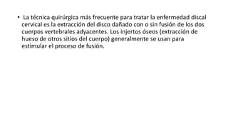 • La técnica quirúrgica más frecuente para tratar la enfermedad discal
cervical es la extracción del disco dañado con o sin fusión de los dos
cuerpos vertebrales adyacentes. Los injertos óseos (extracción de
hueso de otros sitios del cuerpo) generalmente se usan para
estimular el proceso de fusión.
 