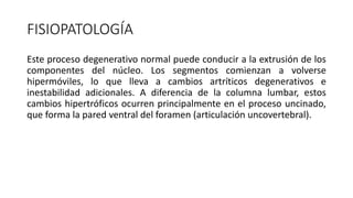 FISIOPATOLOGÍA
Este proceso degenerativo normal puede conducir a la extrusión de los
componentes del núcleo. Los segmentos comienzan a volverse
hipermóviles, lo que lleva a cambios artríticos degenerativos e
inestabilidad adicionales. A diferencia de la columna lumbar, estos
cambios hipertróficos ocurren principalmente en el proceso uncinado,
que forma la pared ventral del foramen (articulación uncovertebral).
 