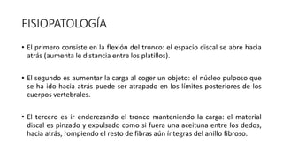 FISIOPATOLOGÍA
• El primero consiste en la flexión del tronco: el espacio discal se abre hacia
atrás (aumenta le distancia entre los platillos).
• El segundo es aumentar la carga al coger un objeto: el núcleo pulposo que
se ha ido hacia atrás puede ser atrapado en los límites posteriores de los
cuerpos vertebrales.
• El tercero es ir enderezando el tronco manteniendo la carga: el material
discal es pinzado y expulsado como si fuera una aceituna entre los dedos,
hacia atrás, rompiendo el resto de fibras aún íntegras del anillo fibroso.
 