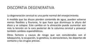 DISCOPATIA DEGENERATIVA
La degeneración cervical es una parte normal del envejecimiento.
A medida que los discos pierden contenido de agua, pueden volverse
menos flexibles y fisurarse, lo que hace que disminuya la altura del
disco y se colapse. Este cambio en la alineación puede aumentar aún
más la tensión en la cara posterior de la columna cervical y provocar
también cambios espondilóticos.
Otros factores y causas de riesgo que son considerados son el
tabaquismo, la ocupación, la genética, la aterosclerosis, los deportes de
contacto y las cirugías previas.
 
