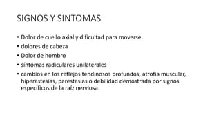SIGNOS Y SINTOMAS
• Dolor de cuello axial y dificultad para moverse.
• dolores de cabeza
• Dolor de hombro
• síntomas radiculares unilaterales
• cambios en los reflejos tendinosos profundos, atrofia muscular,
hiperestesias, parestesias o debilidad demostrada por signos
específicos de la raíz nerviosa.
 