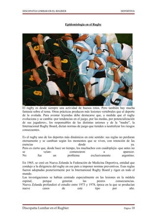 DISCOPATIA LUMBAR EN EL RUGBIER                                              DEPORTIVA




                                 Epidemiología en el Rugby




El rugby es desde siempre una actividad de huesos rotos. Pero también hay mucha
fantasía sobre el tema. Otras prácticas producen más lesiones vertebrales que el deporte
de la ovalada. Para aventar leyendas debe destacarse que, a medida que el rugby
evoluciona y se cambia -por tendencias en el juego, por las modas, por potencialización
de sus jugadores-, los responsables de las distintas uniones y de la "madre”, la
Internacional Rugby Board, dictan normas de juego que tienden a neutralizar los riesgos
consecuentes.

Es el rugby uno de los deportes más dinámicos en este sentido: sus reglas no perduran
eternamente y se cambian según los momentos que se viven, con retención de las
esencias                                    desde                                  ya.
Pero es cierto que, desde hace un tiempo, los muchachos con cuadriplejia -que antes no
se               veían-               comenzaron             a               aparecer.
No          fue         un          problema        exclusivamente          argentino.

En 1965, se creó en Nueva Zelanda la Federación de Medicina Deportiva, entidad que
condujo a la dirigencia del rugby en ese país a imponer normas preventivas. Esas reglas
fueron adoptadas posteriormente por la International Rugby Board y rigen en todo el
mundo.
Las investigaciones se habían centrado especialmente en las lesiones en la médula
espinal,        porque         generan          las        peores       consecuencias.
Nueva Zelanda profundizó el estudio entre 1973 y 1978, época en la que se producían
nueve           casos          de          este          tipo        por           año.




Discopatía Lumbar en el Rugbier                                                Página 10
 