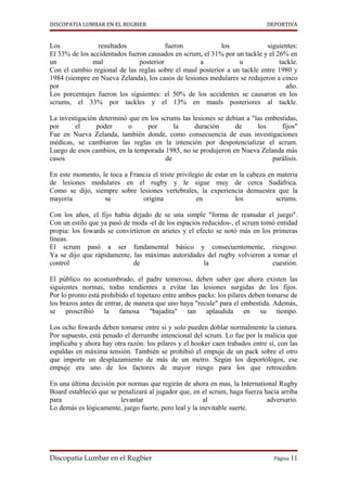 DISCOPATIA LUMBAR EN EL RUGBIER                                               DEPORTIVA


Los              resultados              fueron            los             siguientes:
El 33% de los accidentados fueron causados en scrum, el 31% por un tackle y el 26% en
un             mal             posterior           a             u              tackle.
Con el cambio regional de las reglas sobre el maul posterior a un tackle entre 1980 y
1984 (siempre en Nueva Zelanda), los casos de lesiones medulares se redujeron a cinco
por                                                                                año.
Los porcentajes fueron los siguientes: el 50% de los accidentes se causaron en los
scrums, el 33% por tackles y el 13% en mauls posteriores al tackle.

La investigación determinó que en los scrums las lesiones se debían a "las embestidas,
por      el     poder      o     por       la     duración      de      los     fijos"
Fue en Nueva Zelanda, también donde, como consecuencia de esas investigaciones
médicas, se cambiaron las reglas en la intención por despotencializar el scrum.
Luego de esos cambios, en la temporada 1985, no se produjeron en Nueva Zelanda más
casos                                   de                                   parálisis.

En este momento, le toca a Francia el triste privilegio de estar en la cabeza en materia
de lesiones medulares en el rugby y le sigue muy de cerca Sudáfrica.
Como se dijo, siempre sobre lesiones vertebrales, la experiencia demuestra que la
mayoría           se           origina              en             los           scrums.

Con los años, el fijo había dejado de se una simple "forma de reanudar el juego".
Con un estilo que ya pasó de moda -el de los espacios reducidos-, el scrum tomó entidad
propia: los fowards se convirtieron en arietes y el efecto se notó más en los primeras
líneas.
El scrum pasó a ser fundamental básico y consecuentemente, riesgoso.
Ya se dijo que rápidamente, las máximas autoridades del rugby volvieron a tomar el
control                      de                        la                     cuestión.

El público no acostumbrado, el padre temeroso, deben saber que ahora existen las
siguientes normas, todas tendientes a evitar las lesiones surgidas de los fijos.
Por lo pronto está prohibido el topetazo entre ambos packs: los pilares deben tomarse de
los brazos antes de entrar, de manera que uno haya "recule" para el embestida. Además,
se proscribió la famosa "bajadita" tan aplaudida en su tiempo.

Los ocho fowards deben tomarse entre si y solo pueden doblar normalmente la cintura.
Por supuesto, está penado el derrumbe intencional del scrum. Lo fue por la malicia que
implicaba y ahora hay otra razón: los pilares y el hooker caen trabados entre sí, con las
espaldas en máxima tensión. También se prohibió el empuje de un pack sobre el otro
que importe un desplazamiento de más de un metro. Según los deportólogos, ese
empuje era uno de los factores de mayor riesgo para los que retroceden.

En una última decisión por normas que regirán de ahora en mas, la International Rugby
Board estableció que se penalizará al jugador que, en el scrum, haga fuerza hacia arriba
para                     levantar                      al                    adversario.
Lo demás es lógicamente, juego fuerte, pero leal y la inevitable suerte.




Discopatía Lumbar en el Rugbier                                                 Página 11
 