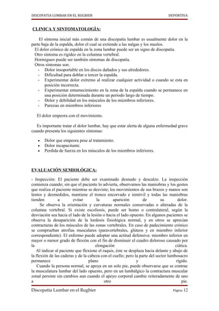 DISCOPATIA LUMBAR EN EL RUGBIER                                                  DEPORTIVA


CLINICA Y SINTOMATOLOGÍA:

     El síntoma inicial más común de una discopatía lumbar es usualmente dolor en la
parte baja de la espalda, dolor el cual se extiende a las nalgas y los muslos.
  El dolor crónico de espalda en la zona lumbar puede ser un signo de discopatía.
  Otro síntoma es rigidez en la columna vertebral.
  Hormigueo puede ser también síntomas de discopatía.
  Otros síntomas son:
    - Dolor insoportable en los discos dañados y sus alrededores.
    - Dificultad para doblar o torcer la espalda.
    - Experimentar dolor extremo al realizar cualquier actividad o cuando se esta en
        posición incorrecta.
    - Experimentar entumecimiento en la zona de la espalda cuando se permanece en
        una posición determinada durante un período largo de tiempo.
    - Dolor y debilidad en los músculos de los miembros inferiores.
    - Paresias en miembros inferiores

   El dolor empeora con el movimiento.

   Es importante tratar el dolor lumbar, hay que estar alerta de alguna enfermedad grave
cuando presenta los siguientes síntomas:

   •   Dolor que empeora pese al tratamiento.
   •   Dolor incapacitante.
   •   Perdida de fuerza en los músculos de los miembros inferiores.



EVALUACIÓN SEMIOLÓGICA:

- Inspección: El paciente debe ser examinado desnudo y descalzo. La inspección
comienza cuando; sin que el paciente lo advierta, observamos las maniobras y los gestos
que realiza el paciente mientras se desviste; los movimientos de sus brazos y manos son
lentos y desmedidos, mantiene el tronco encorvado e inmóvil y todas las maniobras
tienden         a        evitar        la       aparición         de        su        dolor.
      Se observa la orientación y curvaturas normales conservadas o alteradas de la
columna vertebral. Si existe escoliosis, puede ser homo o contralateral, según la
desviación sea hacia el lado de la lesión o hacia el lado opuesto. En algunos pacientes se
observa la desaparición de la lordosis fisiológica normal, y en otros se aprecian
contracturas de los músculos de las zonas vertebrales. En caso de padecimiento crónico
se comprueban atrofias musculares (paravertebrales, glúteos y en miembro inferior
correspondiente). El enfermo puede adoptar una actitud defensiva: miembro inferior en
mayor o menor grado de flexión con el fin de disminuir el cuadro doloroso causado por
la                                    elongación                                     ciática.
   Al indicar al paciente que flexione el raquis, éste se desplaza hacia delante y abajo de
la flexión de las caderas y de la cabeza con el cuello; pero la parte del sector lumbosacro
permanece                         plano                       y                      rígido.
    Cuando la persona normal, se apoya en un solo pie, puede observarse que se contrae
la musculatura lumbar del lado opuesto, pero en un lumbálgico la contractura muscular
zonal persiste sin cambios aun cuando el apoyo corporal cambie reiteradamente de uno
a                                          otro                                          pie.

Discopatía Lumbar en el Rugbier                                                     Página 12
 