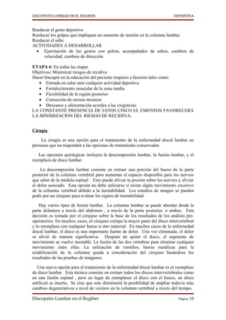 DISCOPATIA LUMBAR EN EL RUGBIER                                               DEPORTIVA


Reeducar el gesto deportivo
Reeducar los golpes que impliquen un aumento de tensión en la columna lumbar.
Reeducar el salto
ACTIVIDADES A DESARROLLAR
  • Ejercitación de los gestos con pelota, acompañados de saltos, cambios de
     velocidad, cambios de dirección.

ETAPA 6: En todas las etapas
Objetivos: Minimizar riesgos de recidiva
Hacer hincapié en la educación del paciente respecto a factores tales como:
   • Entrada en calor ante cualquier actividad deportiva
   • Fortalecimiento muscular de la zona media
   • Flexibilidad de la región posterior
   • Corrección de errores técnicos
   • Descanso y alimentación acordes a las exigencias
LA CONSTANTE PRESENCIA DE ESTOS CINCO EL EMENTOS FAVORECERÁ
LA MINIMIZACION DEL RIESGO DE RECIDIVA.


Cirugía

     La cirugía es una opción para el tratamiento de la enfermedad discal lumbar en
personas que no responden a las opciones de tratamiento conservador.

   Las opciones quirúrgicas incluyen la descompresión lumbar, la fusión lumbar, y el
reemplazo de disco lumbar.

    La descompresión lumbar consiste en extraer una porción del hueso de la parte
posterior de la columna vertebral para aumentar el espacio disponible para los nervios
que salen de la médula espinal . Esto puede aliviar la presión sobre los nervios y aliviar
el dolor asociado. Esta opción no debe utilizarse si existe algún movimiento excesivo
de la columna vertebral debido a la inestabilidad. Los estudios de imagen se pueden
pedir por un cirujano para evaluar los signos de inestabilidad.

    Hay varios tipos de fusión lumbar. La columna lumbar se puede abordar desde la
parte delantera a través del abdomen , a través de la parte posterior, o ambos. Esta
decisión es tomada por el cirujano sobre la base de los resultados de los análisis pre-
operatorios. En muchos casos, el cirujano extirpa la mayor parte del disco intervertebral
y lo reemplaza con cualquier hueso u otro material. En muchos casos de la enfermedad
discal lumbar, el disco es una importante fuente de dolor. Una vez eliminado, el dolor
se alivió de manera significativa. Después de quitar el disco, el segmento de
movimiento se vuelve inestable. La fusión de las dos vértebras para eliminar cualquier
movimiento entre ellas. La utilización de tornillos, barras metálicas para la
estabilización de la columna queda a consideración del cirujano basándose los
resultados de las pruebas de imágenes.

   Una nueva opción para el tratamiento de la enfermedad discal lumbar es el reemplazo
de disco lumbar. Esta técnica consiste en extraer todos los discos intervertebrales como
en una fusión espinal , pero en lugar de reemplazar el disco con el hueso, un disco
artificial se inserta. Se cree que esto disminuirá la posibilidad de ampliar todavía más
cambios degenerativos a nivel de vecinos en la columna vertebral a través del tiempo.

Discopatía Lumbar en el Rugbier                                                  Página 16
 