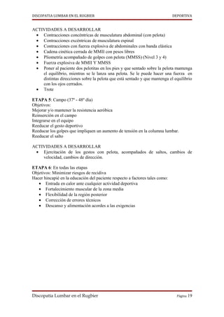 DISCOPATIA LUMBAR EN EL RUGBIER                                               DEPORTIVA


ACTIVIDADES A DESARROLLAR
 • Contracciones concéntricas de musculatura abdominal (con pelota)
 • Contracciones excéntricas de musculatura espinal
 • Contracciones con fuerza explosiva de abdominales con banda elástica
 • Cadena cinética cerrada de MMII con pesos libres
 • Pliometría acompañado de golpes con pelota (MMSS) (Nivel 3 y 4)
 • Fuerza explosiva de MMII Y MMSS
 • Poner al paciente dos pelotitas en los pies y que sentado sobre la pelota mantenga
    el equilibrio, mientras se le lanza una pelota. Se le puede hacer una fuerza en
    distintas direcciones sobre la pelota que está sentado y que mantenga el equilibrio
    con los ojos cerrados.
 • Trote

ETAPA 5: Campo (37º - 48º día)
Objetivos:
Mejorar y/o mantener la resistencia aeróbica
Reinserción en el campo
Integrarse en el equipo
Reeducar el gesto deportivo
Reeducar los golpes que impliquen un aumento de tensión en la columna lumbar.
Reeducar el salto

ACTIVIDADES A DESARROLLAR
 • Ejercitación de los gestos con pelota, acompañados de saltos, cambios de
    velocidad, cambios de dirección.

ETAPA 6: En todas las etapas
Objetivos: Minimizar riesgos de recidiva
Hacer hincapié en la educación del paciente respecto a factores tales como:
   • Entrada en calor ante cualquier actividad deportiva
   • Fortalecimiento muscular de la zona media
   • Flexibilidad de la región posterior
   • Corrección de errores técnicos
   • Descanso y alimentación acordes a las exigencias




Discopatía Lumbar en el Rugbier                                                 Página 19
 