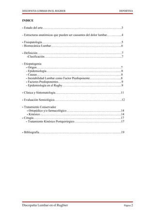 DISCOPATIA LUMBAR EN EL RUGBIER                                        DEPORTIVA


INDICE

- Estado del arte………………………………………………………………….3

- Estructuras anatómicas que pueden ser causantes del dolor lumbar…………...4

- Fisiopatología…………………………………………………………………..5
- Biomecánica Lumbar…………………………………………………………..6

- Definición………………………………………………………………………7
   -Clasificación………………………………………………………………...7

- Etiopatogenia
   - Origen………………………………………………………………………7
   - Epidemiología………………………………………………………………8
   - Causas………………………………………………………………………8
   - Inestabilidad Lumbar como Factor Predisponente………………………....8
   - Factores Predisponentes…………………………...………………………..9
   - Epidemiología en el Rugby…………………………………………………9

- Clínica y Sintomatología………………………………………………………11

- Evaluación Semiológica………………………………………………………..12

- Tratamiento Conservador
    - Ortopédico y/o farmacológico……………………………………………..14
    - Kinésico……………………………………………………………………14
- Cirugía………………………………………………………………………....17
   - Tratamiento Kinésico Postquirúrgico………………………………………17


- Bibliografía…………………………………………………………………….19




Discopatía Lumbar en el Rugbier                                              Página 2
 