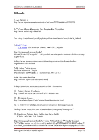 DISCOPATIA LUMBAR EN EL RUGBIER                                              DEPORTIVA


Bibliografía


1- Ala- Kokko. L
http://www.ingentaconnect.com/content/apl/sann/2002/00000034/00000001


2- Yin'gang Zhang, Zhengming Sun, Jiangtao Liu, Xiong Guo
http://www.biolsci.org/v04p0283


3- 4 - http://escuela.med.puc.cl/paginas/publicaciones/boletin/html/dolor/3_10.html


5- Fred F. Ferri
    2º Reseñas, Edit: Elsevier, España, 2006 - 1472 páginas

http://books.google.com.ar/books?
id=pMQfIaasmV0C&pg=PA211&dq=definicion+discopatia+lumbar&cd=1#v=onepage
&q&f=false.

6- http://www.spine-health.com/conditions/degenerative-disc-disease/lumbar-
degenerative-disc-disease

7- Dr. Jaime Paulos Arenas
Profesor Adjunto de Cirugía
Departamento de Ortopedia y Traumatología. Opc Cit 1-2

8- Dr: Hernando Rendiles.
http://rendiles.tripod.com/Discopatia.html


9- http://emedicine.medscape.com/article/249113-overview

10 - Author: Gerard A Malanga
http://emedicine.medscape.com/article/95294-overview

11 – Dr: Jaime Arenas.
http://escuela.med.puc.cl/publ/boletin/dolor/dolorlumbar.html

12- 13- http://www.alfabeta.net/afecciones/afecciones-dolordeespalda.xtp

14- http://www.estrucplan.com.ar/producciones/entrega.asp?identrega=417

15- Escrito por Antonio Surós Batlló, Juan Surós Batlló
    8º Edic. Año 2001 Edit Elsevier

http://books.google.com.ar/books?id=weny_PBNun0C&pg=PA11&dq=discopat
%C3%ADa+lumbar+en+el+deporte&hl=es&ei=h0qyTM7MIcGAlAf8rKGDBA&sa=X
&oi=book_result&ct=result&resnum=7&ved=0CE4Q6AEwBg#v=onepage&q&f=false

Discopatía Lumbar en el Rugbier                                                Página 20
 