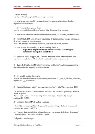 DISCOPATIA LUMBAR EN EL RUGBIER                                                DEPORTIVA




16-Pablo Verdon
http://en.wikipedia.org/wiki/Scrum_(rugby_union)

17- http://www.spine-health.com/conditions/degenerative-disc-disease/lumbar-
degenerative-disc-disease

18- Dr. Fernando Larraguibel Salas
http://www.emedicinehealth.com/lumbar_disc_disease/article_em.htm

19- http://www.abcfarma.net/inediasp/respuestas/junio_10/0612102_discopatia.shtml

20- Jason C Eck, DO, MS , profesor auxiliar del Departamento de Cirugía Ortopédica
de la Universidad de Massachusetts
.http://www.emedicinehealth.com/lumbar_disc_disease/article_em.htm

21- Juan Manuel Ferraro - Lic. en Kinesiología y Fisiatría
           http://www.magazinekinesico.com.ar/articulo/118/lumbalgias-
           tratamiento-osteopatico-vs-ortodoxo

22- Melissa Conrad Stöppler, MD , Director Médico del editor, eMedicineHealth.com
http://www.emedicinehealth.com/lumbar_disc_disease/article_em.htm


23 - Pedro F. Ullrich, Jr., MD http://www.spine-health.com/conditions/degenerative-
disc-disease/lumbar-degenerative-disc-disease



24- Dr: Jose R. Medina Bereciartu.
http://www.dolor.org/documentos/Articulos_actualidad/Dr_Jose_R_Medina_discopata_
degenerativa_y_tratamiento.


25- Casares, Santiago; http://www.medspain.com/ant/n4_abr99/revision.htm; 2004

26- Rodolfo Leiserson, experto en dolor miofacial al Centro de Ergosinergia, Buenos
Aires, Argentina
Revista Dolor Clínica y Terapia. http://www.intramed.net/contenidover.asp?
contenidoID=53306 .

27- Contreras Blasco MA, J Mulero Mendoza

  http://db.doyma.es/cgi-bin/wdbcgi.exe/doyma/mrevista.go_fulltext_o_resumen?
esadmin=si&pident=10021936

28- Ferretti; “Prácticas clínicas sobre asistencia y prevención de lesiones deportivas”;
Primera edición; Editorial: Paidotribo; España.

29-Ignacio Amuchastegui


Discopatía Lumbar en el Rugbier                                                   Página 21
 