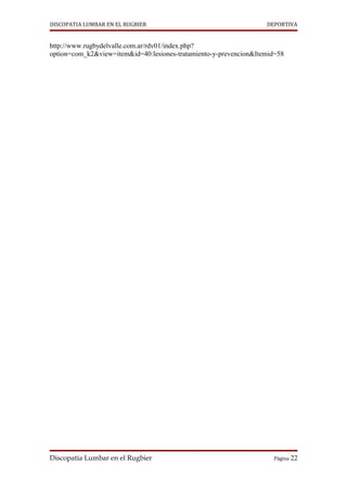 DISCOPATIA LUMBAR EN EL RUGBIER                                    DEPORTIVA


http://www.rugbydelvalle.com.ar/rdv01/index.php?
option=com_k2&view=item&id=40:lesiones-tratamiento-y-prevencion&Itemid=58




Discopatía Lumbar en el Rugbier                                      Página 22
 