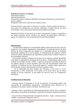 DISCOPATIA LUMBAR EN EL RUGBIER                                              DEPORTIVA




Relación de la pelvis y la columna
-Basculación anterior:
-Basculación Posterior:
Disminución lordosis lumbar por debilidad musculatura paraespinal y acortamiento de
isquios y glúteos.
Elongación relativa de los flexores de la cadera y tronco

Extrusión Discal: Carga sobre la columna en rotación y flexión anterior del tronco, la
cual genera una hiperpresión que termina rompiendo el ángulo fibroso del disco
intervertebral, con la consecuente salida del núcleo pulposo del mismo.

Degeneración Discal: En presencia de un disco incompetente, la carga es transferida a
las facetas articulares de las vértebras, que después de hipertrofiarse, obliteran el
agujero de conjunción lo cual eventualmente provoca la Radiculopatía.




DEFINICION:
    Las discopatías lumbares son enfermedades debido a alteraciones del disco, bien por
herniación o por cambios degenarativos (espondilosis). La protusión masiva del disco
produce de forma excepcional una parálisis en la extremidad inferior, un problema
denominado síndrome de la cola de caballo. El estrechamiento del conducto vertebral
(estenosis lumbar), habitualmente por espondilosis, puede producir también síntomas en
las extremidades inferiores.
  Con la edad se produce el desgaste de los discos en su columna, se pierde flexibilidad,
elasticidad y la capacidad de amortiguación de los discos. Produciéndose rigidez lo que
restringe la movilidad cervical y lumbar. A partir de los 60 años la pérdida de altura en
los espacios discales se puede encuadrar como parte del envejecimiento natural del
organismo. El problema que nos afecta puede aparecer a cualquier edad a partir de la
tercera década, si bien es más frecuente en torno a la quinta o sexta.
      Es la enfermedad del disco lumbar, más frecuente a nivel L4-L5 y L5-S1.
Normalmente el disco lumbosacro L5-S1 puede ser de menor altura que los discos
situados en niveles superiores, lo que puede ser causa de error en el diagnóstico
radiológico.


Clasificación de la Discopatía

- Extrusión Discal: Corresponde al 2% de los pacientes con patología lumbar. Sin
antecedentes de enfermedades degenerativa. Generalmente joven. Relación de la
patología con un hecho violento o accidente. Previamente sano.

- Protusión Discal: Antecedentes de enfermedad degenerativa (R-X): obeso, sedentario,
edad madura. Antecedente de lumbalgia a repetición. Existencia de degeneración discal.

- Secuestro Discal: Desprendimiento de fragmento del disco. Signo y síntomas clínicos
variables e intermitentes (fragmento móvil).

Discopatía Lumbar en el Rugbier                                                  Página 7
 