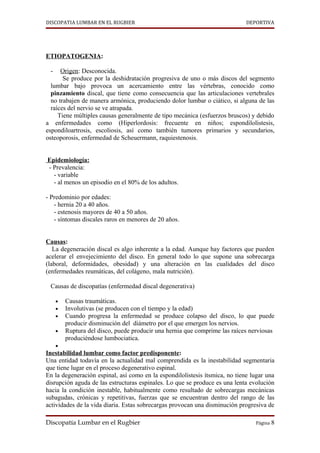 DISCOPATIA LUMBAR EN EL RUGBIER                                              DEPORTIVA




ETIOPATOGENIA:

 -    Origen: Desconocida.
       Se produce por la deshidratación progresiva de uno o más discos del segmento
  lumbar bajo provoca un acercamiento entre las vértebras, conocido como
  pinzamiento discal, que tiene como consecuencia que las articulaciones vertebrales
  no trabajen de manera armónica, produciendo dolor lumbar o ciático, si alguna de las
  raíces del nervio se ve atrapada.
     Tiene múltiples causas generalmente de tipo mecánica (esfuerzos bruscos) y debido
a enfermedades como (Hiperlordosis: frecuente en niños; espondilolistesis,
espondiloartrosis, escoliosis, así como también tumores primarios y secundarios,
osteoporosis, enfermedad de Scheuermann, raquiestenosis.


Epidemiología:
- Prevalencia:
  - variable
  - al menos un episodio en el 80% de los adultos.

- Predominio por edades:
   - hernia 20 a 40 años.
   - estenosis mayores de 40 a 50 años.
   - síntomas discales raros en menores de 20 años.


Causas:
   La degeneración discal es algo inherente a la edad. Aunque hay factores que pueden
acelerar el envejecimiento del disco. En general todo lo que supone una sobrecarga
(laboral, deformidades, obesidad) y una alteración en las cualidades del disco
(enfermedades reumáticas, del colágeno, mala nutrición).

 Causas de discopatías (enfermedad discal degenerativa)

     •   Causas traumáticas.
     •   Involutivas (se producen con el tiempo y la edad)
     •   Cuando progresa la enfermedad se produce colapso del disco, lo que puede
         producir disminución del diámetro por el que emergen los nervios.
     •   Ruptura del disco, puede producir una hernia que comprime las raíces nerviosas
         produciéndose lumbociatica.
     •
Inestabilidad lumbar como factor predisponente:
Una entidad todavía en la actualidad mal comprendida es la inestabilidad segmentaria
que tiene lugar en el proceso degenerativo espinal.
En la degeneración espinal, así como en la espondilolistesis ítsmica, no tiene lugar una
disrupción aguda de las estructuras espinales. Lo que se produce es una lenta evolución
hacia la condición inestable, habitualmente como resultado de sobrecargas mecánicas
subagudas, crónicas y repetitivas, fuerzas que se encuentran dentro del rango de las
actividades de la vida diaria. Estas sobrecargas provocan una disminución progresiva de

Discopatía Lumbar en el Rugbier                                                 Página 8
 