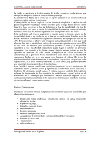 DISCOPATIA LUMBAR EN EL RUGBIER                                              DEPORTIVA


la rigidez o resistencia a la deformación del tejido conjuntivo, produciéndose una
elongación o llegando incluso al fallo del mismo por fatiga.
La consecuencia directa de la laxitud de los tejidos conjuntivos es una movilidad del
segmento espinal anormal o aumentado.
Kirkaldy-Willis, de forma empírica y en un intento de simplificar la explicación del
proceso degenerativo del raquis lumbar, considera que a lo largo de este proceso tienen
lugar tres fases sucesivas: la fase de disfunción, la fase de inestabilidad y la fase de
reestabilización. Así pues, al hablar de inestabilidad degenerativa estaremos haciendo
referencia a esta fase del proceso degenerativo de un segmento móvil del raquis.
Esta subdivisión del proceso degenerativo muestra como la historia natural de la
inestabilidad tiende a su resolución en la fase de reestabilización. Estudios sobre la
historia natural de la inestabilidad degenerativa muestran, por ejemplo que sólo en un
30% de los pacientes se observa una progresión del desplazamiento, o bien que en el
plazo de diez años la inestabilidad radiográfica se resuelve espontáneamente en un 20%
de los casos. No obstante, para determinados pacientes el dolor y la incapacidad
secundaria a una inestabilidad segmentaria puede llegar a suponer un problema
importante. Con respecto a la clínica, aunque algunos autores insisten en que la
aparición de episodios de dolor lumbar acompañados de ciática recurrente es
característico de la presencia de una inestabilidad, otros opinan que la inestabilidad
segmentaria lumbar per se es una causa poco frecuente de ciática. De hecho, la
manifestación clínica más frecuente en la inestabilidad degenerativa, al igual que en la
espondilolisis, es el dolor lumbar y/o referido. De todas formas, hay que tener presente
que no existen síntomas específicos de inestabilidad.
Para Panjabi el sistema estabilizador espinal está compuesto por tres subsistemas: 1)
subsistema pasivo (vértebras, discos y ligamentos), 2) subsistema activo (músculos y
tendones, 3) subsistema neural (nervios y sistema nervioso central). Esta hipótesis
refuerza la importancia de los ejercicios de estabilización espinal activa en el
tratamiento de la lumbalgia por inestabilidad. Dichos ejercicios implican la co-
contracción isométrica simultánea de los transversos abdominales y multífidus mientras
se mantiene el raquis en una postura neutra.


Factores Predisponentes

Muchas de las lesiones sufridas, son producto de situaciones que pasan inadvertidas por
el deportista, tales como

   • Preparación física inadecuada (insuficiente entrada en calor, insuficiente
     elongación previa)
   • Superficie de juego,
   • Calzado o elemento de uso
   • Dieta inadecuada
   • Lesiones anteriores
   • Defectos en el gesto deportivo
   • Antecedentes de enfermedades recientes sin la debida recuperación
   • Lesiones por sobre uso
   • traumatismos
   • esfuerzos bruscos



Discopatía Lumbar en el Rugbier                                                 Página 9
 