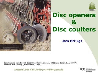 Disc openers & Disc coulters Jack McHugh Contributions from Dr Jack Desbiolles (Ashworth et al., 2010) and Baker et al., (2007) and from Jeff Tullberg (Murray et al., (2006) 