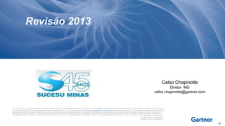 Revisão 2013

Celso Chapinotte
Diretor MG
celso.chapinotte@gartner.com

© 2013 Gartner, Inc. and/or its affiliates. All rights reserved. Gartner is a registered trademark of Gartner, Inc. or its affiliates. This publication may not be reproduced or distributed in any form without Gartner's
prior written permission. If you are authorized to access this publication, your use of it is subject to the Usage Guidelines for Gartner Services posted on gartner.com. The information contained in this publication
has been obtained from sources believed to be reliable. Gartner disclaims all warranties as to the accuracy, completeness or adequacy of such information and shall have no liability for errors, omissions or
inadequacies in such information. This publication consists of the opinions of Gartner's research organization and should not be construed as statements of fact. The opinions expressed herein are subject to
change without notice. Although Gartner research may include a discussion of related legal issues, Gartner does not provide legal advice or services and its research should not be construed or used as such.
Gartner is a public company, and its shareholders may include firms and funds that have financial interests in entities covered in Gartner research. Gartner's Board of Directors may include senior managers of
these firms or funds. Gartner research is produced independently by its research organization without input or influence from these firms, funds or their managers. For further information on the independence
and integrity of Gartner research, see "Guiding Principles on Independence and Objectivity."

0

 