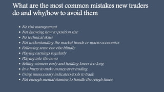 What are the most common mistakes new traders
do and why/how to avoid them
 No risk management
 Not knowing how to position size
 No technical skills
 Not understanding the market trends or macro economics
 Following some one else blindly
 Playing earnings regularly
 Playing into the news
 Selling winners early and holding losers too long
 In a hurry to make money/over trading
 Using unnecessary indicators/tools to trade
 Not enough mental stamina to handle the rough times
 