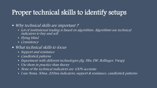 Proper technical skills to identify setups
 Why technical skills are important ?
• Lot of institutional trading is based on algorithms. Algorithms use technical
indicators to buy and sell.
• Flying blind
• Consistency
 What technical skills to focus
• Support and resistance
• Candlestick patterns
• Experiment with different technologies (Eg. Fibs, EW, Bollinger, Vwap)
• Use them in practice than theory
• None of the technical indicators are 100% accurate
• I use 9ema, 50ma, 200ma indicators, support & resistance, candlestick patterns
 