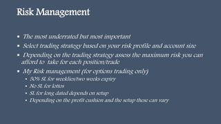 Risk Management
 The most underrated but most important
 Select trading strategy based on your risk profile and account size
 Depending on the trading strategy assess the maximum risk you can
afford to take for each position/trade
 My Risk management (for options trading only)
• 50% SL for weeklies/two weeks expiry
• No SL for lottos
• SL for long dated depends on setup
• Depending on the profit cushion and the setup these can vary
 