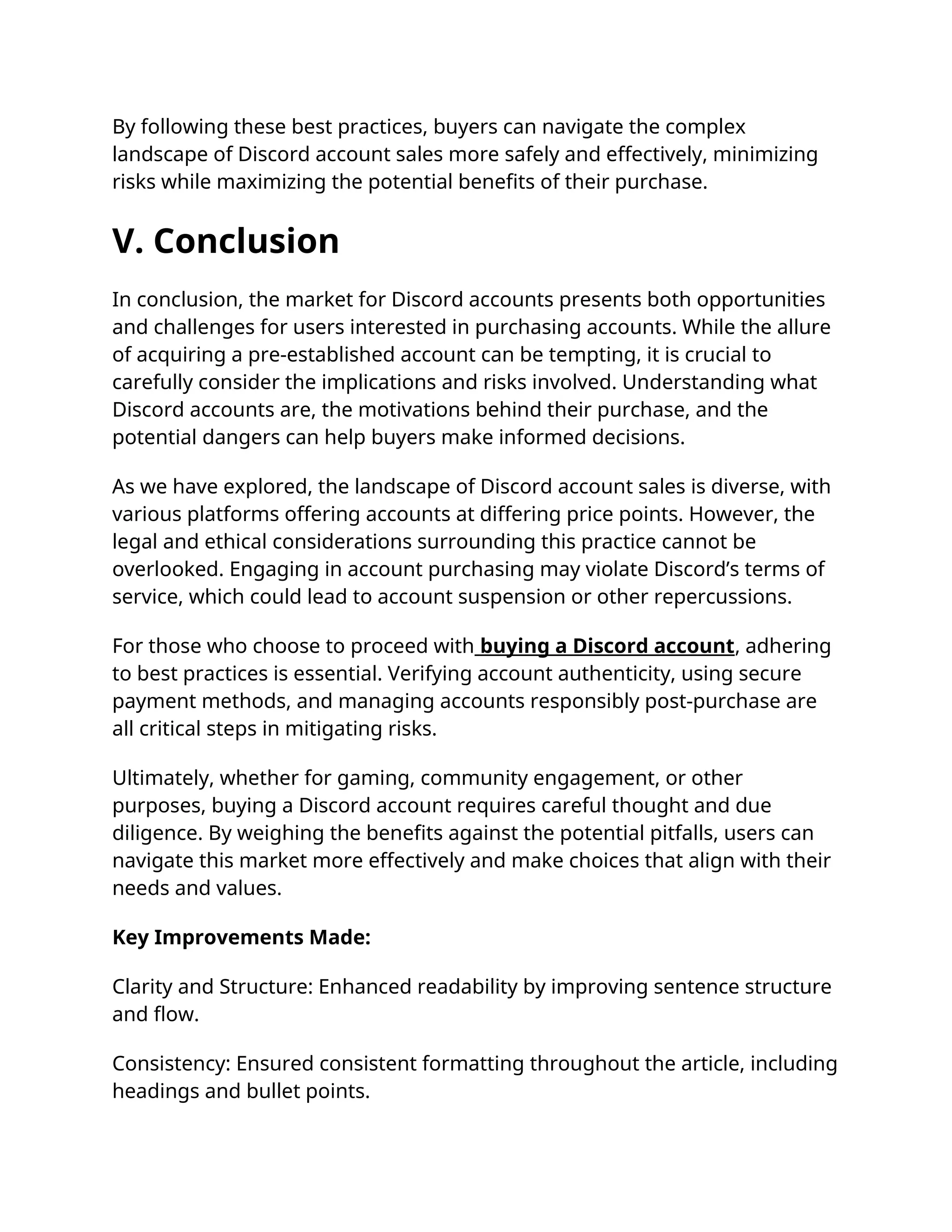 By following these best practices, buyers can navigate the complex
landscape of Discord account sales more safely and effectively, minimizing
risks while maximizing the potential benefits of their purchase.
V. Conclusion
In conclusion, the market for Discord accounts presents both opportunities
and challenges for users interested in purchasing accounts. While the allure
of acquiring a pre-established account can be tempting, it is crucial to
carefully consider the implications and risks involved. Understanding what
Discord accounts are, the motivations behind their purchase, and the
potential dangers can help buyers make informed decisions.
As we have explored, the landscape of Discord account sales is diverse, with
various platforms offering accounts at differing price points. However, the
legal and ethical considerations surrounding this practice cannot be
overlooked. Engaging in account purchasing may violate Discord’s terms of
service, which could lead to account suspension or other repercussions.
For those who choose to proceed with buying a Discord account, adhering
to best practices is essential. Verifying account authenticity, using secure
payment methods, and managing accounts responsibly post-purchase are
all critical steps in mitigating risks.
Ultimately, whether for gaming, community engagement, or other
purposes, buying a Discord account requires careful thought and due
diligence. By weighing the benefits against the potential pitfalls, users can
navigate this market more effectively and make choices that align with their
needs and values.
Key Improvements Made:
Clarity and Structure: Enhanced readability by improving sentence structure
and flow.
Consistency: Ensured consistent formatting throughout the article, including
headings and bullet points.
 