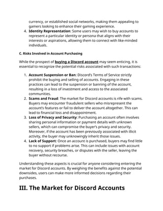 currency, or established social networks, making them appealing to
gamers looking to enhance their gaming experience.
4. Identity Representation: Some users may wish to buy accounts to
represent a particular identity or persona that aligns with their
interests or aspirations, allowing them to connect with like-minded
individuals.
C. Risks Involved in Account Purchasing
While the prospect of buying a Discord account may seem enticing, it is
essential to recognize the potential risks associated with such transactions:
1. Account Suspension or Ban: Discord’s Terms of Service strictly
prohibit the buying and selling of accounts. Engaging in these
practices can lead to the suspension or banning of the account,
resulting in a loss of investment and access to the associated
communities.
2. Scams and Fraud: The market for Discord accounts is rife with scams.
Buyers may encounter fraudulent sellers who misrepresent the
account’s features or fail to deliver the account altogether. This can
lead to financial loss and disappointment.
3. Loss of Privacy and Security: Purchasing an account often involves
sharing personal information or payment details with unknown
sellers, which can compromise the buyer’s privacy and security.
Moreover, if the account has been previously associated with illicit
activity, the buyer may unknowingly inherit those issues.
4. Lack of Support: Once an account is purchased, buyers may find little
to no support if problems arise. This can include issues with account
recovery, security breaches, or disputes with the seller, leaving the
buyer without recourse.
Understanding these aspects is crucial for anyone considering entering the
market for Discord accounts. By weighing the benefits against the potential
downsides, users can make more informed decisions regarding their
purchases.
III. The Market for Discord Accounts
 