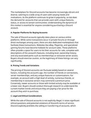 The marketplace for Discord accounts has become increasingly vibrant and
diverse, catering to a wide array of users with varying needs and
motivations. As the platform continues to grow in popularity, so too does
the demand for accounts that can provide users with unique features,
status, or access to certain communities. Understanding the dynamics of
this market is essential for anyone considering purchasing a Discord
account.
A. Popular Platforms for Buying Accounts
The sale of Discord accounts typically takes place on various online
platforms. While some transactions occur in private forums or through
direct exchanges among users, there are also dedicated marketplaces that
facilitate these transactions. Websites like eBay, PlayerUp, and specialized
gaming forums have become hotbeds for account sales. These platforms
often provide a space for users to list their accounts for sale, complete with
descriptions of the account’s features, including level, ownership history,
and any associated perks such as memberships or exclusive server access.
Buyers should exercise caution, as the legitimacy of these listings can vary
significantly.
B. Pricing Trends and Variations
The pricing of Discord accounts can fluctuate widely based on several
factors, including the account’s age, the number of friends or connections,
server memberships, and any unique features or customizations. For
example, an account with a high level of activity, numerous friends, or
membership in exclusive servers may command a premium price.
Conversely, newer accounts or those with limited activity may be available at
a lower cost. Buyers should conduct thorough research to understand the
current market trends and ensure they are paying a fair price for the
account they wish to purchase.
C. Legal and Ethical Considerations
While the sale of Discord accounts is not explicitly illegal, it raises significant
ethical questions and potential violations of Discord’s terms of service.
Discord explicitly prohibits the selling or transferring of accounts, which
 