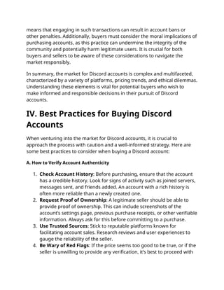 means that engaging in such transactions can result in account bans or
other penalties. Additionally, buyers must consider the moral implications of
purchasing accounts, as this practice can undermine the integrity of the
community and potentially harm legitimate users. It is crucial for both
buyers and sellers to be aware of these considerations to navigate the
market responsibly.
In summary, the market for Discord accounts is complex and multifaceted,
characterized by a variety of platforms, pricing trends, and ethical dilemmas.
Understanding these elements is vital for potential buyers who wish to
make informed and responsible decisions in their pursuit of Discord
accounts.
IV. Best Practices for Buying Discord
Accounts
When venturing into the market for Discord accounts, it is crucial to
approach the process with caution and a well-informed strategy. Here are
some best practices to consider when buying a Discord account:
A. How to Verify Account Authenticity
1. Check Account History: Before purchasing, ensure that the account
has a credible history. Look for signs of activity such as joined servers,
messages sent, and friends added. An account with a rich history is
often more reliable than a newly created one.
2. Request Proof of Ownership: A legitimate seller should be able to
provide proof of ownership. This can include screenshots of the
account’s settings page, previous purchase receipts, or other verifiable
information. Always ask for this before committing to a purchase.
3. Use Trusted Sources: Stick to reputable platforms known for
facilitating account sales. Research reviews and user experiences to
gauge the reliability of the seller.
4. Be Wary of Red Flags: If the price seems too good to be true, or if the
seller is unwilling to provide any verification, it’s best to proceed with
 