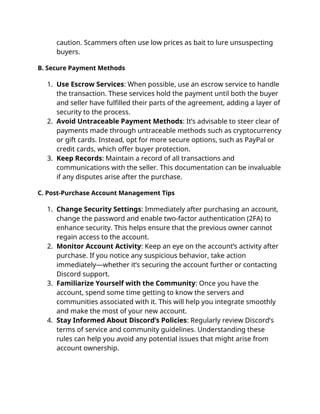 caution. Scammers often use low prices as bait to lure unsuspecting
buyers.
B. Secure Payment Methods
1. Use Escrow Services: When possible, use an escrow service to handle
the transaction. These services hold the payment until both the buyer
and seller have fulfilled their parts of the agreement, adding a layer of
security to the process.
2. Avoid Untraceable Payment Methods: It’s advisable to steer clear of
payments made through untraceable methods such as cryptocurrency
or gift cards. Instead, opt for more secure options, such as PayPal or
credit cards, which offer buyer protection.
3. Keep Records: Maintain a record of all transactions and
communications with the seller. This documentation can be invaluable
if any disputes arise after the purchase.
C. Post-Purchase Account Management Tips
1. Change Security Settings: Immediately after purchasing an account,
change the password and enable two-factor authentication (2FA) to
enhance security. This helps ensure that the previous owner cannot
regain access to the account.
2. Monitor Account Activity: Keep an eye on the account’s activity after
purchase. If you notice any suspicious behavior, take action
immediately—whether it’s securing the account further or contacting
Discord support.
3. Familiarize Yourself with the Community: Once you have the
account, spend some time getting to know the servers and
communities associated with it. This will help you integrate smoothly
and make the most of your new account.
4. Stay Informed About Discord’s Policies: Regularly review Discord’s
terms of service and community guidelines. Understanding these
rules can help you avoid any potential issues that might arise from
account ownership.
 