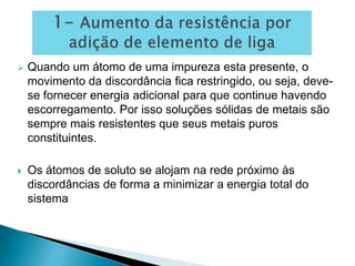  Quando um átomo de uma impureza esta presente, o
movimento da discordância fica restringido, ou seja, deve-
se fornecer energia adicional para que continue havendo
escorregamento. Por isso soluções sólidas de metais são
sempre mais resistentes que seus metais puros
constituintes.
 Os átomos de soluto se alojam na rede próximo às
discordâncias de forma a minimizar a energia total do
sistema
 