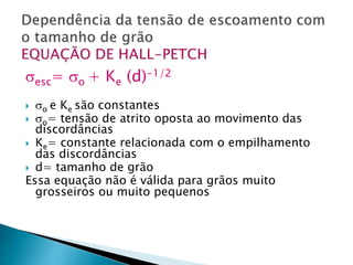 esc= o + Ke (d)-1/2
 o e Ke são constantes
 o= tensão de atrito oposta ao movimento das
discordâncias
 Ke= constante relacionada com o empilhamento
das discordâncias
 d= tamanho de grão
Essa equação não é válida para grãos muito
grosseiros ou muito pequenos
 
