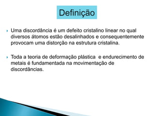 Uma discordância é um defeito cristalino linear no qual
diversos átomos estão desalinhados e consequentemente
provocam uma distorção na estrutura cristalina.
 Toda a teoria de deformação plástica e endurecimento de
metais é fundamentada na movimentação de
discordâncias.
 