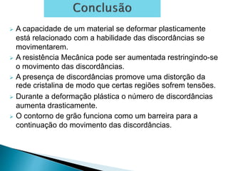  A capacidade de um material se deformar plasticamente
está relacionado com a habilidade das discordâncias se
movimentarem.
 A resistência Mecânica pode ser aumentada restringindo-se
o movimento das discordâncias.
 A presença de discordâncias promove uma distorção da
rede cristalina de modo que certas regiões sofrem tensões.
 Durante a deformação plástica o número de discordâncias
aumenta drasticamente.
 O contorno de grão funciona como um barreira para a
continuação do movimento das discordâncias.
 