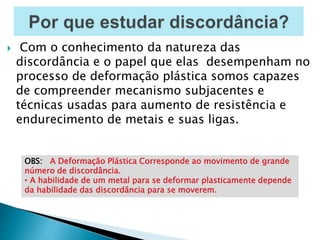  Com o conhecimento da natureza das
discordância e o papel que elas desempenham no
processo de deformação plástica somos capazes
de compreender mecanismo subjacentes e
técnicas usadas para aumento de resistência e
endurecimento de metais e suas ligas.
OBS: A Deformação Plástica Corresponde ao movimento de grande
número de discordância.
• A habilidade de um metal para se deformar plasticamente depende
da habilidade das discordância para se moverem.
 