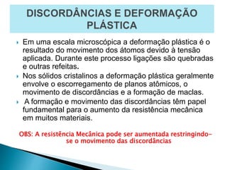  Em uma escala microscópica a deformação plástica é o
resultado do movimento dos átomos devido à tensão
aplicada. Durante este processo ligações são quebradas
e outras refeitas.
 Nos sólidos cristalinos a deformação plástica geralmente
envolve o escorregamento de planos atômicos, o
movimento de discordâncias e a formação de maclas.
 A formação e movimento das discordâncias têm papel
fundamental para o aumento da resistência mecânica
em muitos materiais.
OBS: A resistência Mecânica pode ser aumentada restringindo-
se o movimento das discordâncias
 