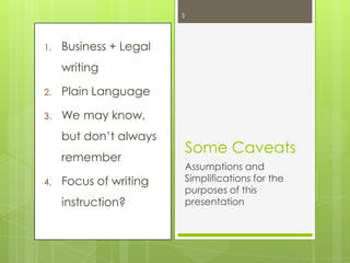 3

1.

Business + Legal
writing

2.

Plain Language

3.

We may know,
but don‟t always
remember

4.

Focus of writing

instruction?

Some Caveats
Assumptions and
Simplifications for the
purposes of this
presentation

 