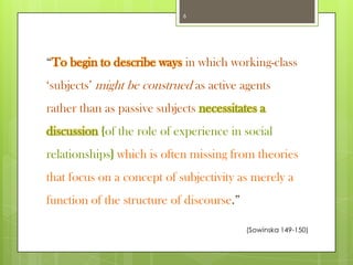 6

“To begin to describe ways in which working-class
„subjects‟ might be construed as active agents
rather than as passive subjects necessitates a
discussion {of the role of experience in social

relationships} which is often missing from theories
that focus on a concept of subjectivity as merely a
function of the structure of discourse.”
(Sowinska 149-150)

 