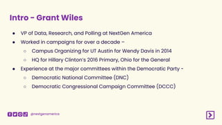 @nextgenamerica
Intro - Grant Wiles
● VP of Data, Research, and Polling at NextGen America
● Worked in campaigns for over a decade –
○ Campus Organizing for UT Austin for Wendy Davis in 2014
○ HQ for Hillary Clinton’s 2016 Primary, Ohio for the General
● Experience at the major committees within the Democratic Party -
○ Democratic National Committee (DNC)
○ Democratic Congressional Campaign Committee (DCCC)
 
