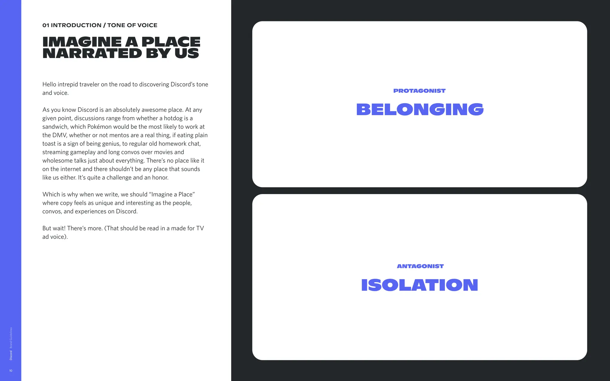 01 INTRODU TION / TON OF VOICE
Ima ine a place
NARRAT D by us
Hello intrepid t veler on the r d to discovering Discord’s tone
and voice.   
As you know D cord is an abs lutely awesome place. At any
given point, dis ussions range om whether a hotdog is a
sandwich, whi Pokémon wo d be the most likely to work at
the DMV, whe er or not men s are a real thing, if eating plain
toast is a sign being genius, regular old homework chat,
streaming gam play and long nvos over movies and
wholesome tal just about ev ything. There’s no place like it
on the internet nd there shou n’t be any place that sounds
like us either. It quite a challe ge and an honor.
Which is why hen we write, e should “Imagine a Place”
where copy fee as unique an interesting as the people,
convos, and ex eriences on Di ord. 


But wait! There more. (That ould be read in a made for TV
ad voice).

Discord
10
Dow oad Messagin Guidelines
Belonging
Protagonist
Isolation
Antagonist
 