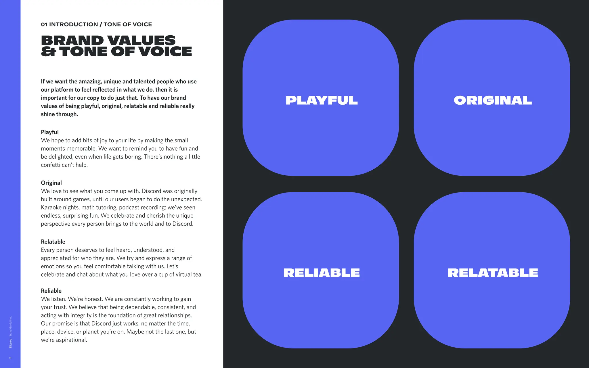 01 INTRODUCTION / TONE OF VOICE
Brand Values  
&Tone of voice
If we want the amazing, unique and talented people who use
our platform to feel reflected in what we do, then it is
important for our copy to do just that. To have our brand
values of being playful, original, relatable and reliable really
shine through. 

Playful 
We hope to add bits of joy to your life by making the small
moments memorable. We want to remind you to have fun and
be delighted, even when life gets boring. There’s nothing a little
confetti can’t help. 

Original 
We love to see what you come up with. Discord was originally
built around games, until our users began to do the unexpected.
Karaoke nights, math tutoring, podcast recording; we’ve seen
endless, surprising fun. We celebrate and cherish the unique
perspective every person brings to the world and to Discord. 

Relatable 
Every person deserves to feel heard, understood, and
appreciated for who they are. We try and express a range of
emotions so you feel comfortable talking with us. Let’s
celebrate and chat about what you love over a cup of virtual tea.  
Reliable 
We listen. We’re honest. We are constantly working to gain
your trust. We believe that being dependable, consistent, and
acting with integrity is the foundation of great relationships.
Our promise is that Discord just works, no matter the time,
place, device, or planet you’re on. Maybe not the last one, but
we’re aspirational.
Discord
11
PLAYFUL
RELIABLE
ORIGINAL
RELATABLE
 