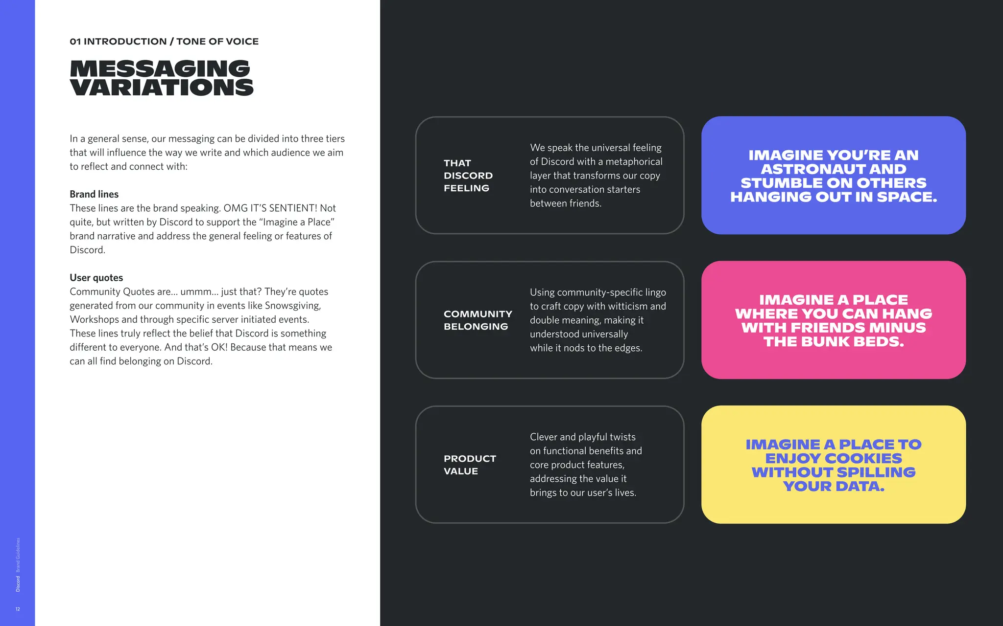 01 INTRODUCTION / TONE OF VOICE
MESSAGING 

VARIATIONS
In a general sense, our messaging can be divided into three tiers
that will influence the way we write and which audience we aim
to reflect and connect with: 


Brand lines

These lines are the brand speaking. OMG IT’S SENTIENT! Not
quite, but written by Discord to support the “Imagine a Place”
brand narrative and address the general feeling or features of
Discord.  


User quotes

Community Quotes are… ummm… just that? They’re quotes
generated from our community in events like Snowsgiving,
Workshops and through specific server initiated events. 

These lines truly reflect the belief that Discord is something
different to everyone. And that’s OK! Because that means we
can all find belonging on Discord. 


Discord
12
Download Messaging Guidelines
THAT
DISCORD 

FEELING
Imagine you’re an
astronautand
stumble on others
hanging out in space.
IMAGINE A PLACE
WHERE YOU CAN HANG
WITH FRIENDS MINUS
THE BUNK BEDS.
Imagine a place to
enjoy cookies
without spilling
your data.
COMMUNITY 

BELONGING
PRODUCT 

VALUE
We speak the universal feeling
of Discord with a metaphorical
layer that transforms our copy
into conversation starters
between friends. 

Using community-specific lingo
to craft copy with witticism and
double meaning, making it 

understood universally 

while it nods to the edges. 

Clever and playful twists
on functional benefits and
core product features,
addressing the value it
brings to our user’s lives.
 
