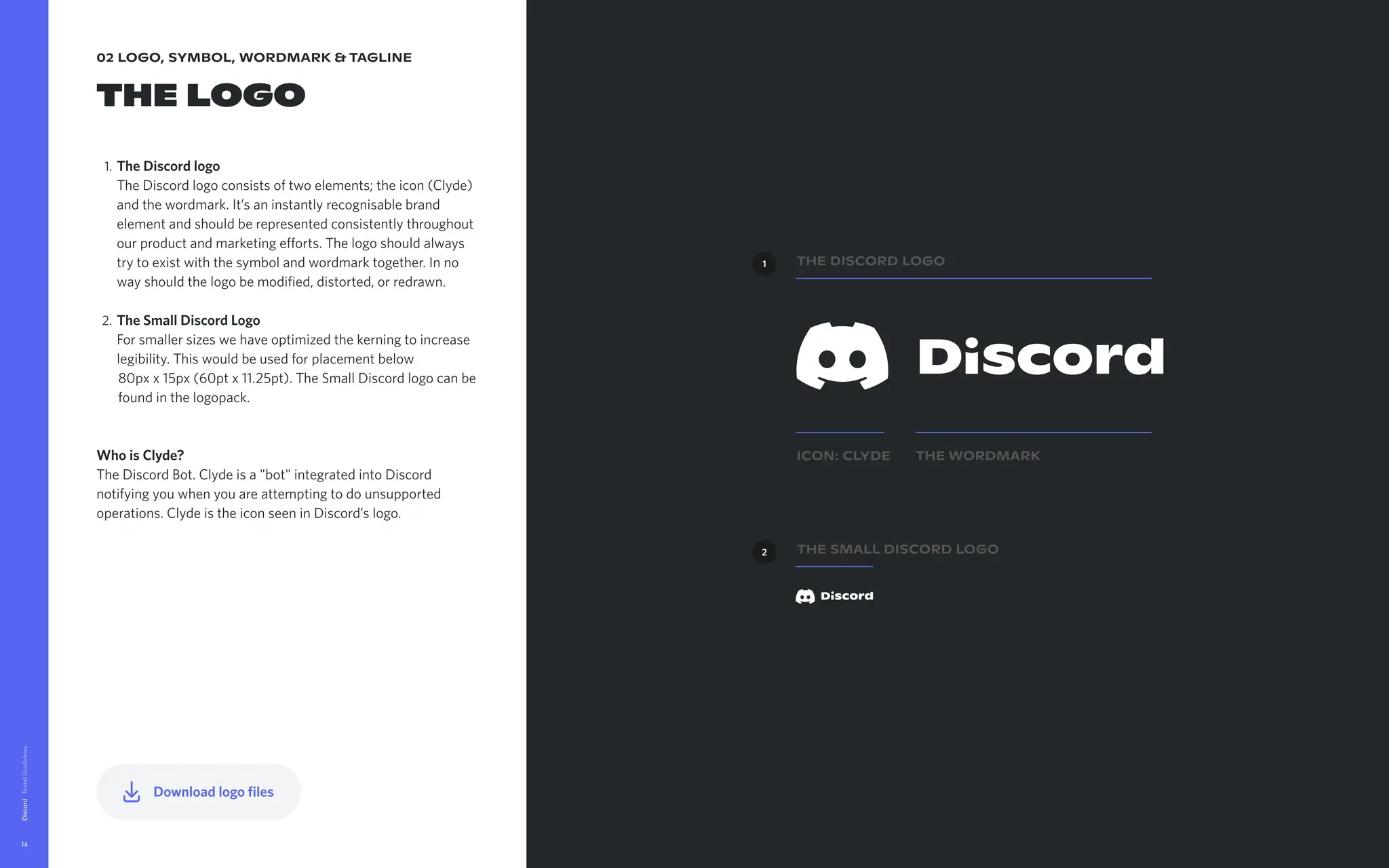 02 logo, symbol, wordmark & tagline
The logo
TheDiscordlogo 
The Discord logo consists of two elements; the icon (Clyde)
and the wordmark. It’s an instantly recognisable brand
element and should be represented consistently throughout
our product and marketing efforts. The logo should always
try to exist with the symbol and wordmark together. In no
way should the logo be modified, distorted, or redrawn
TheSmallDiscordLogo 
For smaller sizes we have optimized the kerning to increase
legibility. This would be used for placement below 

80px x 15px (60pt x 11.25pt). The Small Discord logo can be
found in the logopack.



WhoisClyde? 
The Discord Bot. Clyde is a "bot" integrated into Discord
notifying you when you are attempting to do unsupported
operations. Clyde is the icon seen in Discord’s logo.
Discord
14
ICON: Clyde The Wordmark
The Discord Logo
The Small Discord Logo
1
2
Downloadlogofiles
 