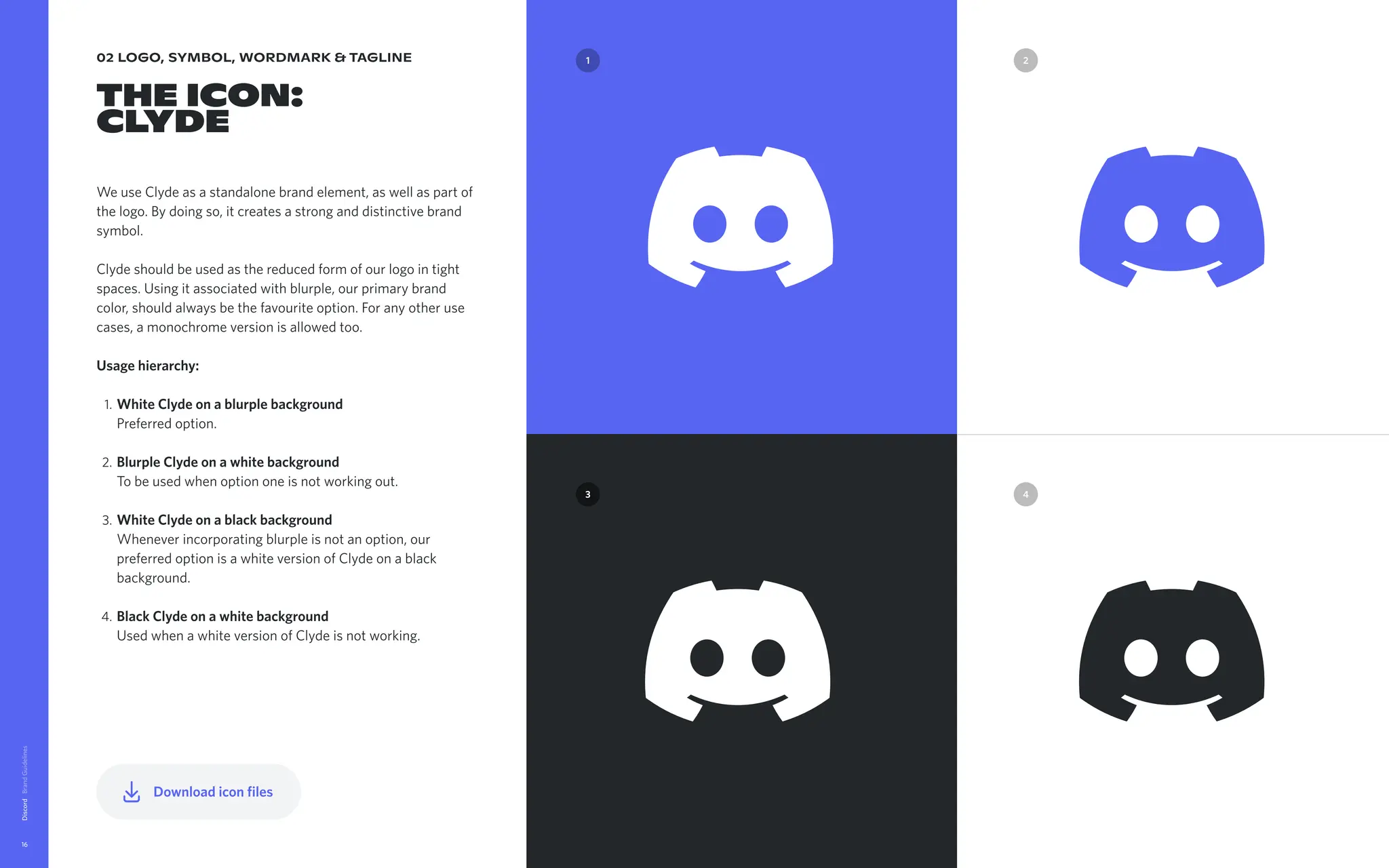 02 logo, symbol, wordmark & tagline
The Icon:

Clyde
We use Clyde as a standalone brand element, as well as part of
the logo. By doing so, it creates a strong and distinctive brand
symbol. 


Clyde should be used as the reduced form of our logo in tight
spaces. Using it associated with blurple, our primary brand
color, should always be the favourite option. For any other use
cases, a monochrome version is allowed too.


Usagehierarchy
WhiteClydeonablurplebackground 
Preferred option
BlurpleClydeonawhitebackground 
To be used when option one is not working out
WhiteClydeonablackbackground 
Whenever incorporating blurple is not an option, our
preferred option is a white version of Clyde on a black
background
BlackClydeonawhitebackground 
Used when a white version of Clyde is not working.
Discord
16
4
3
2
1 2
1
3 4
Downloadiconfiles
 
