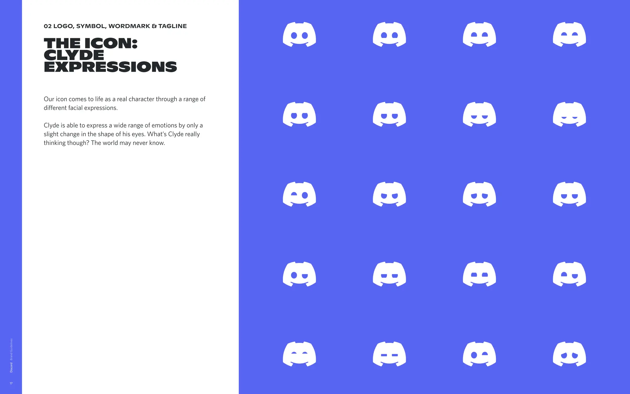 02 logo, symbol, wordmark & tagline
The Icon:

Clyde
expressions
Our icon comes to life as a real character through a range of
different facial expressions.


Clyde is able to express a wide range of emotions by only a
slight change in the shape of his eyes. What’s Clyde really
thinking though? The world may never know.
Discord
17
Downloadiconexpressionsfiles
 