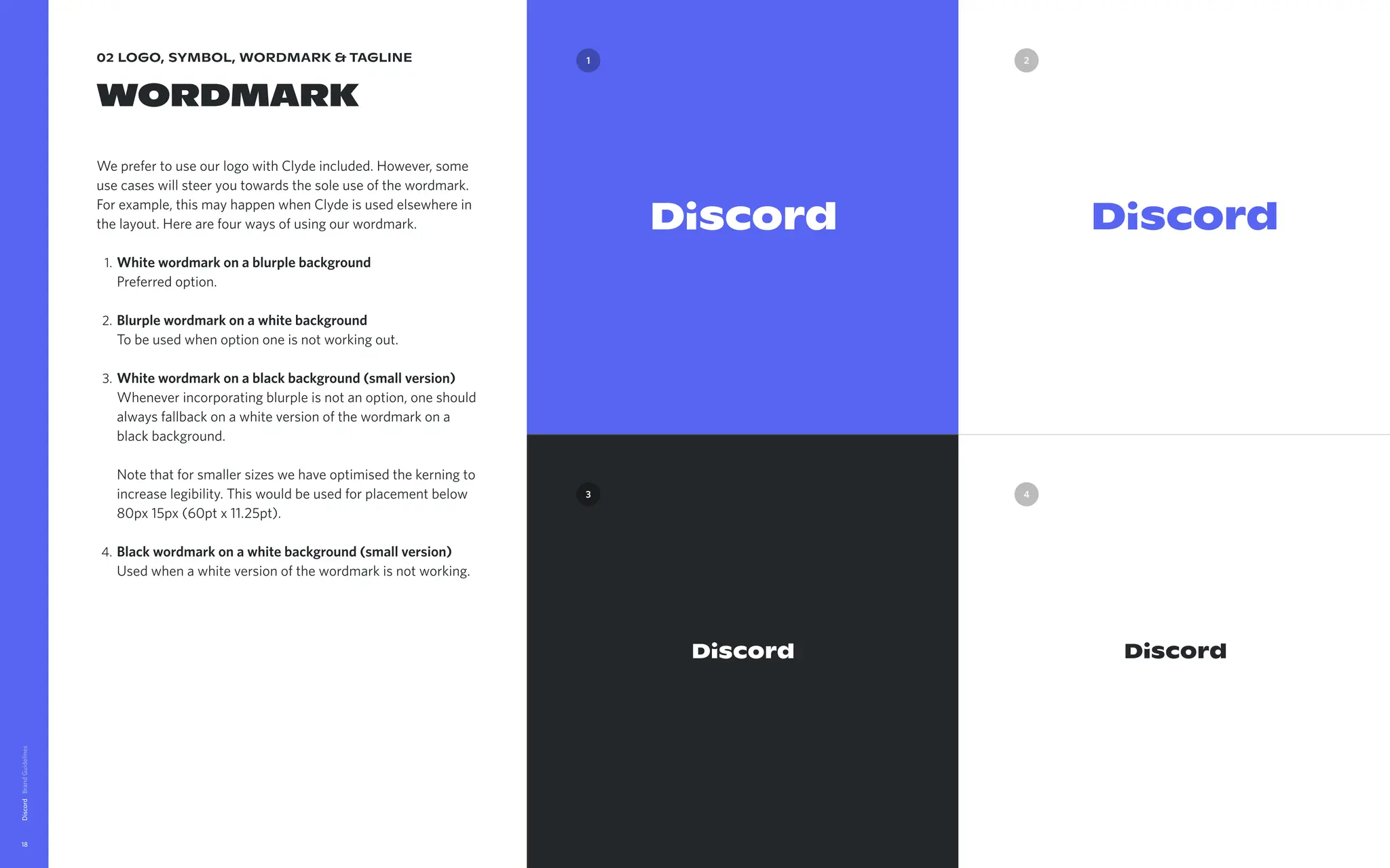 02 logo, symbol, wordmark & tagline
wordmark
We prefer to use our logo with Clyde included. However, some
use cases will steer you towards the sole use of the wordmark.
For example, this may happen when Clyde is used elsewhere in
the layout. Here are four ways of using our wordmark
Whitewordmarkonablurplebackground 
Preferred option
Blurplewordmarkonawhitebackground 
To be used when option one is not working out
Whitewordmarkonablackbackground(smallversion) 
Whenever incorporating blurple is not an option, one should
always fallback on a white version of the wordmark on a
black background.  
Note that for smaller sizes we have optimised the kerning to
increase legibility. This would be used for placement below
80px 15px (60pt x 11.25pt)
Blackwordmarkonawhitebackground(smallversion) 
Used when a white version of the wordmark is not working.
Discord
18
Downloadwordmarkfiles
3
2
1
4
 