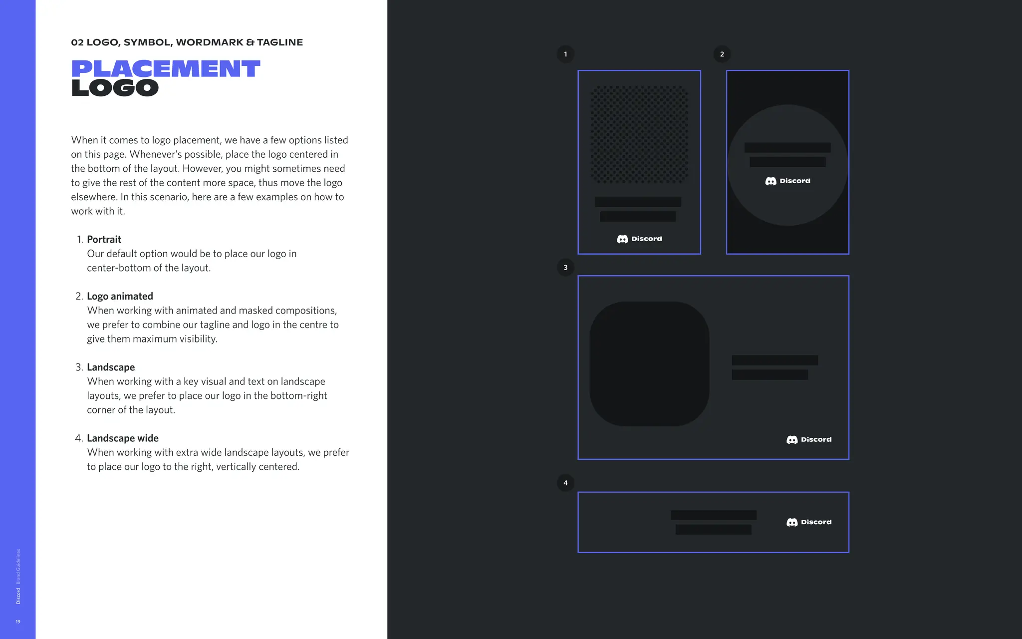 02 logo, symbol, wordmark & tagline
Placement

logo
When it comes to logo placement, we have a few options listed
on this page. Whenever’s possible, place the logo centered in
the bottom of the layout. However, you might sometimes need
to give the rest of the content more space, thus move the logo
elsewhere. In this scenario, here are a few examples on how to
work with it
Portrait 
Our default option would be to place our logo in
center-bottom of the layout
Logoanimated 
When working with animated and masked compositions,
we prefer to combine our tagline and logo in the centre to
give them maximum visibility
Landscape 
When working with a key visual and text on landscape
layouts, we prefer to place our logo in the bottom-right
corner of the layout
Landscapewide 
When working with extra wide landscape layouts, we prefer
to place our logo to the right, vertically centered.
Discord
19
1 2
3
4
 