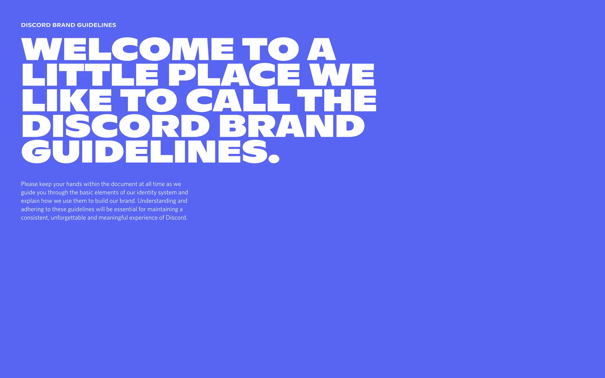 Please keep your hands within the document at all time as we
guide you through the basic elements of our identity system and
explain how we use them to build our brand. Understanding and
adhering to these guidelines will be essential for maintaining a
consistent, unforgettable and meaningful experience of Discord.
Discord brand guidelines
Welcome to a
little place we
like to call The
Discord Brand
Guidelines.
 