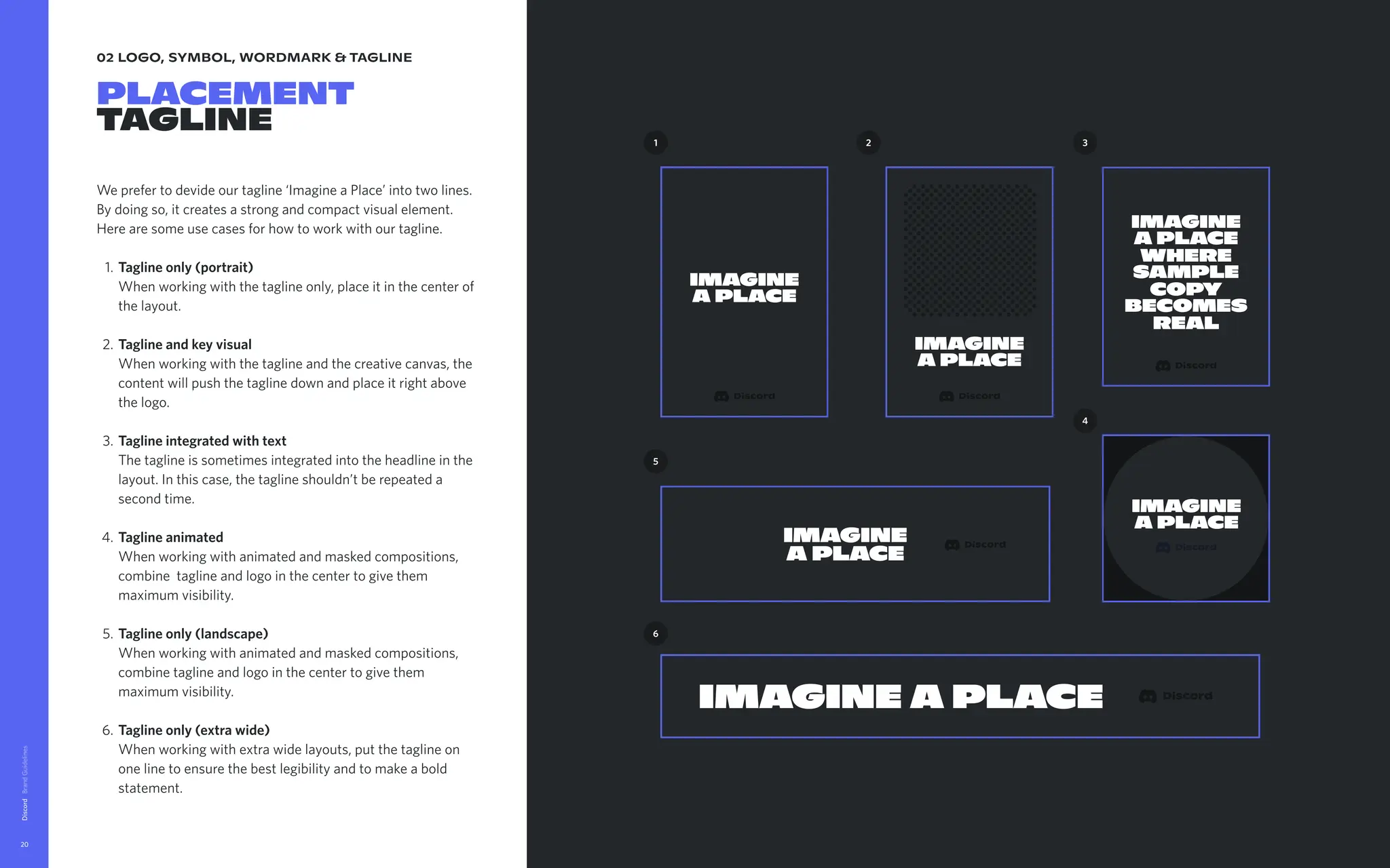 02 logo, symbol, wordmark & tagline
Placement

tagline
We prefer to devide our tagline ‘Imagine a Place’ into two lines.
By doing so, it creates a strong and compact visual element.
Here are some use cases for how to work with our tagline.
Taglineonly(portrait) 
When working with the tagline only, place it in the center of
the layout
Taglineandkeyvisual 
When working with the tagline and the creative canvas, the
content will push the tagline down and place it right above
the logo
Taglineintegratedwithtext 
The tagline is sometimes integrated into the headline in the
layout. In this case, the tagline shouldn’t be repeated a
second time
Taglineanimated 
When working with animated and masked compositions,
combine tagline and logo in the center to give them
maximum visibility
Taglineonly(landscape) 
When working with animated and masked compositions,
combine tagline and logo in the center to give them
maximum visibility
Taglineonly(extrawide) 
When working with extra wide layouts, put the tagline on
one line to ensure the best legibility and to make a bold
statement.
Discord
20
Imagine
a Place
Imagine
a Place
1
Imagine
a Place
5
Imagine a Place
6
2
Imagine
a Place
where
sample
copy
becomes
real
3
4
Imagine
a Place
 