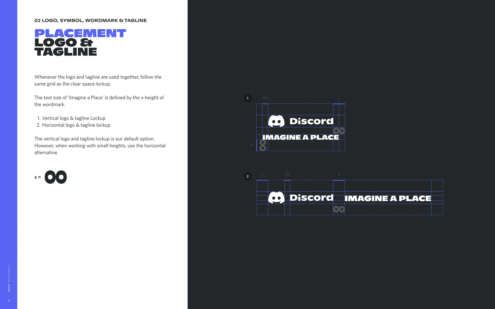 02 logo, symbol, wordmark & tagline
placement

logo &  
tagline
Whenever the logo and tagline are used together, follow the
same grid as the clear space lockup.


The text size of ‘Imagine a Place’ is defined by the x-height of
the wordmark
Vertical logo & tagline Locku
Horizontal logo & tagline lockup


The vertical logo and tagline lockup is our default option.
However, when working with small heights, use the horizontal
alternative.
Discord
21
x=
x
x/2
IMAGINE A PLACE
x
2
1
IMAGINE A PLACE
x x
x/2
 
