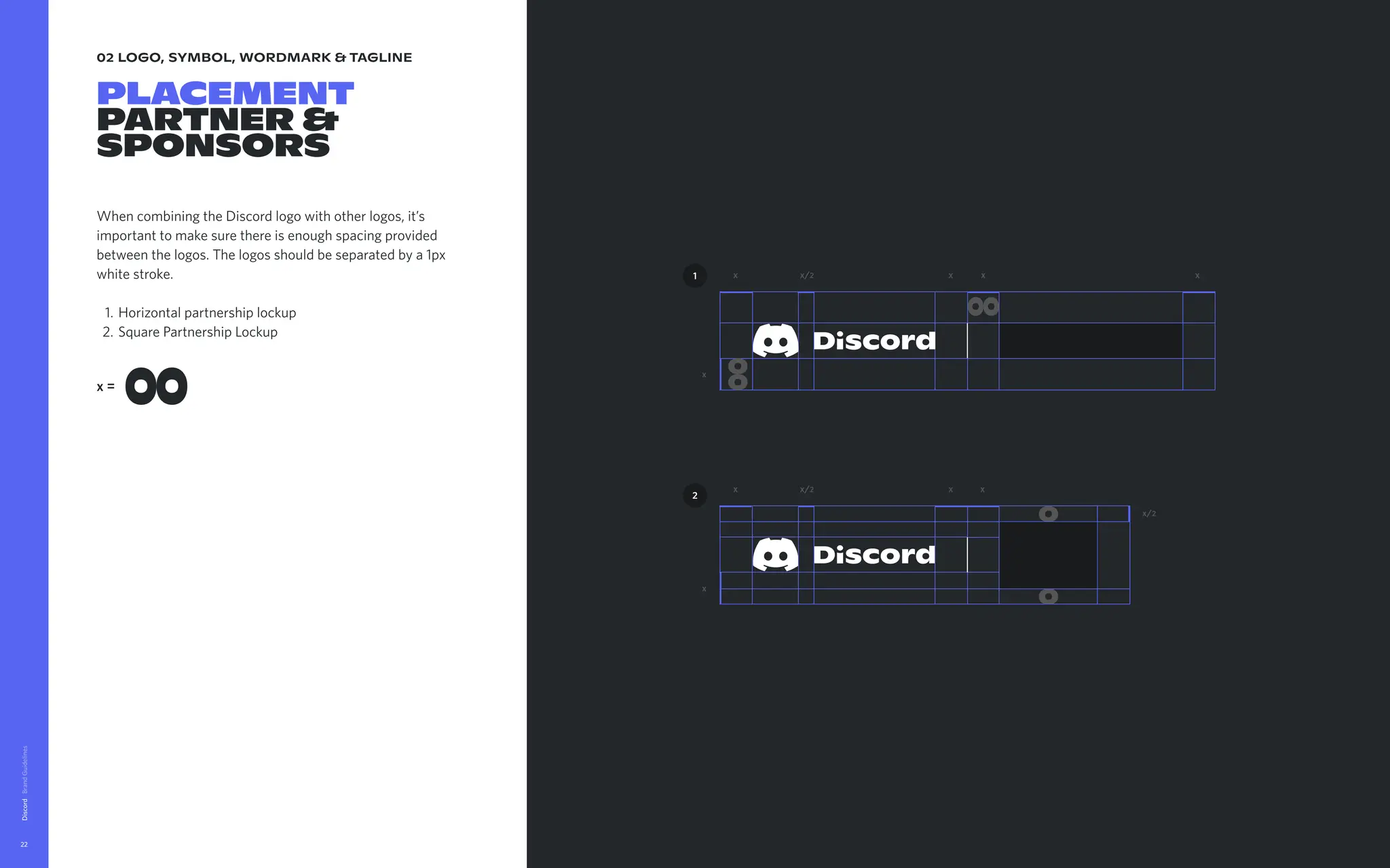 02 logo, symbol, wordmark & tagline
placement

partner &
sponsors
When combining the Discord logo with other logos, it’s
important to make sure there is enough spacing provided
between the logos. The logos should be separated by a 1px
white stroke
Horizontal partnership locku
Square Partnership Lockup
Discord
22
x=
x
x
x
x
x
x
x x
x
x/2
x/2
x/2
2
1
 