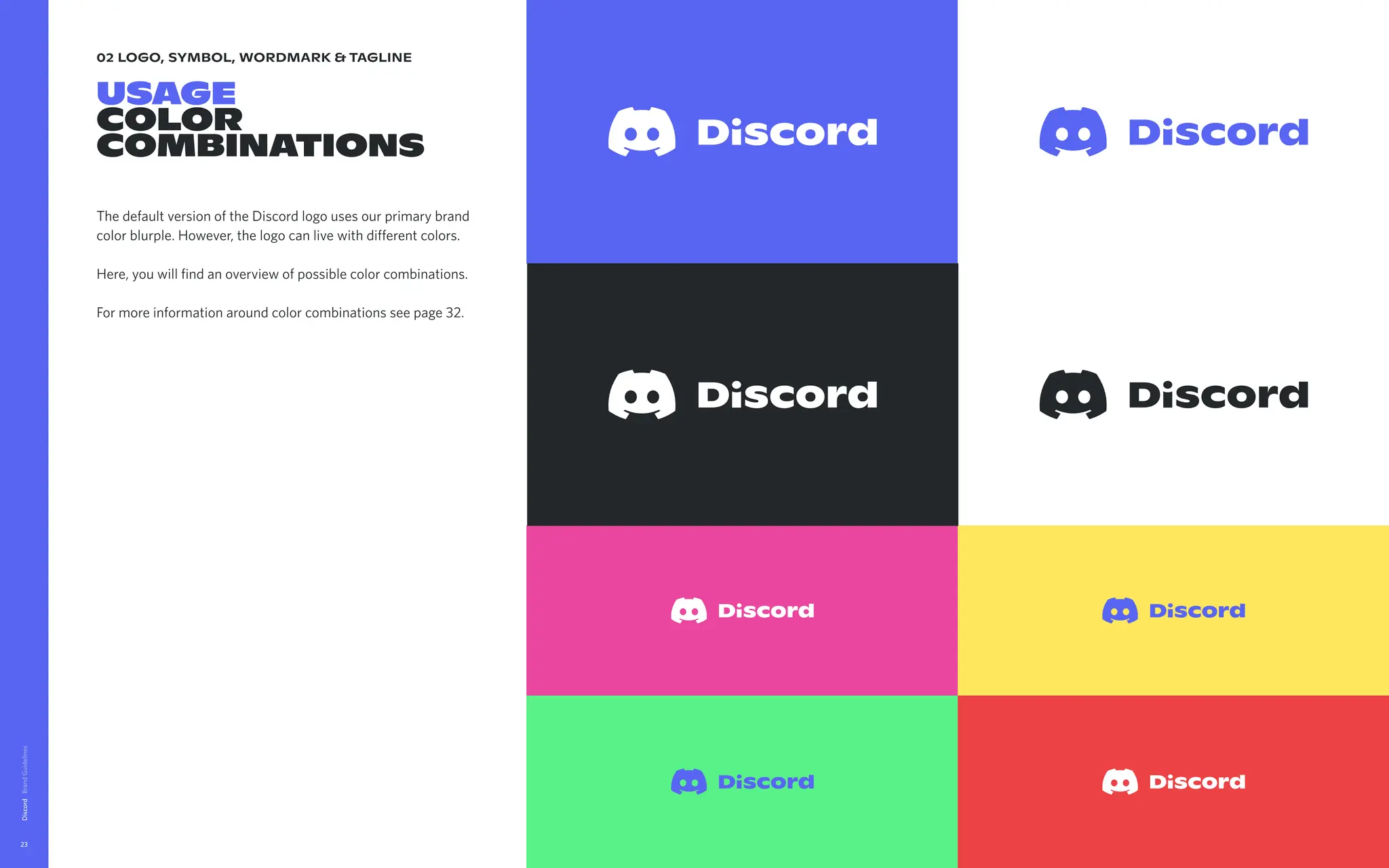 02 logo, symbol, wordmark & tagline
usage

color
combinations
The default version of the Discord logo uses our primary brand
color blurple. However, the logo can live with different colors. 


Here, you will find an overview of possible color combinations.


For more information around color combinations see page 32.
Discord
23
 